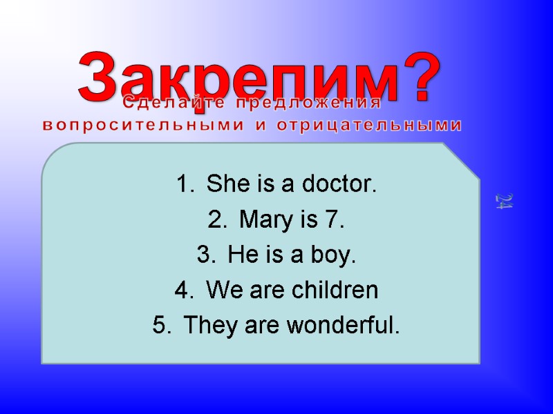 Закрепим? Сделайте предложения вопросительными и отрицательными She is a doctor. Mary is 7. He